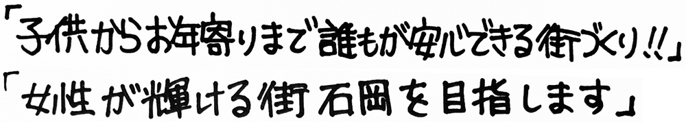 「子供からお年寄りまで誰もが安心できる街づくり！！」「女性が輝ける街石岡を目指します」